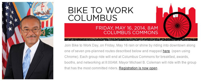 Screen shot of bike to work columbus webpage, featuring a photo of mayor Coleman, a red banner w/ the skyline of columbus, and the following text. Join Bike to Work Day, on Friday, May 16 rain or shine by riding into downtown along one of seven pre-planned routes described below and mapped here  (open using Chrome). Each group ride will end at Columbus Commons for breakfast, awards, booths, and networking at 8:00AM. Mayor Michael B. Coleman will ride with the group that has the most committed riders. Registration is now open.