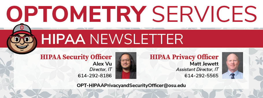 Optometry Services HIPAA Newsletter - OPT-HIPPAPrivacyandSecurityOfficer@osu.edu - HIPAA Security Officer Alex Vu, Director, IT, 614-292-8186 - HIPAA Privacy Officer, Matt Jewett, Assistant Director, IT, 614-292-5565