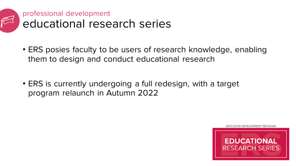 professional development programming: education research series. ERS poses faculty to be users of research knowledge, enabling them to design and conduct educational research. ERS is currently undergoing a full redesign, with a target program relaunch in Autumn 2022.